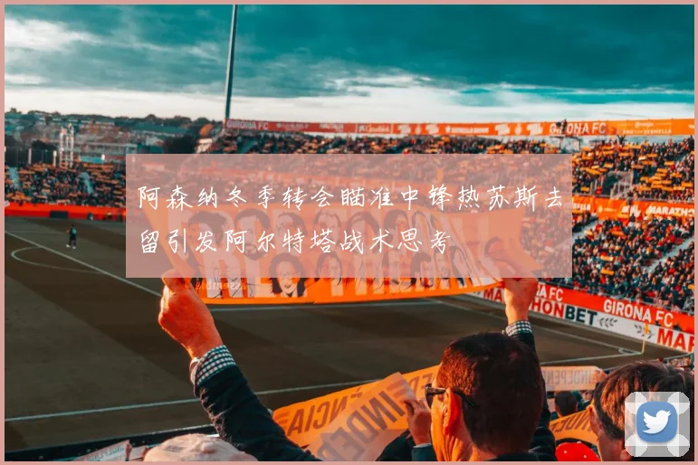 阿森纳冬季转会瞄准中锋热苏斯去留引发阿尔特塔战术思考