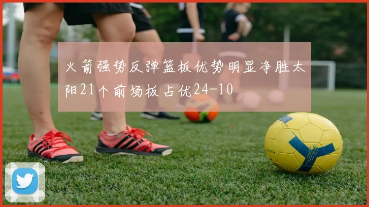 火箭强势反弹篮板优势明显净胜太阳21个前场板占优24-10