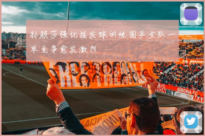 孙颖莎强化接发球训练国乒女队一单竞争愈发激烈