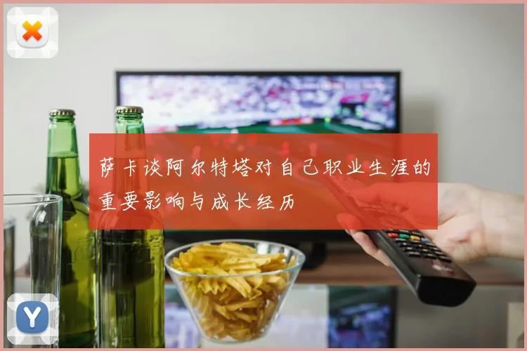萨卡谈阿尔特塔对自己职业生涯的重要影响与成长经历