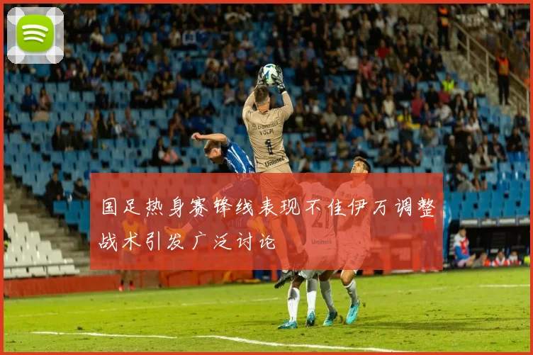 国足热身赛锋线表现不佳伊万调整战术引发广泛讨论