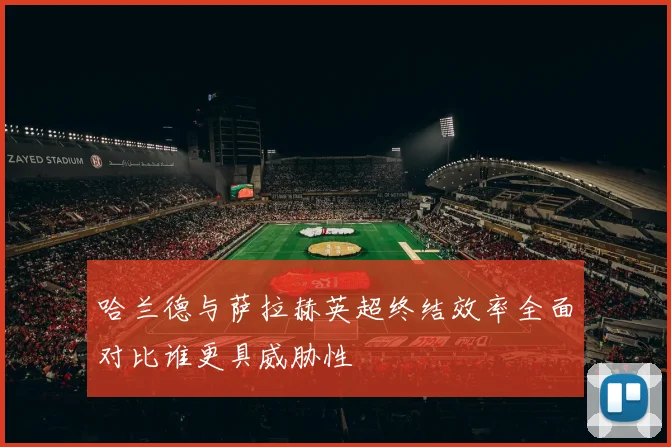 哈兰德与萨拉赫英超终结效率全面对比谁更具威胁性