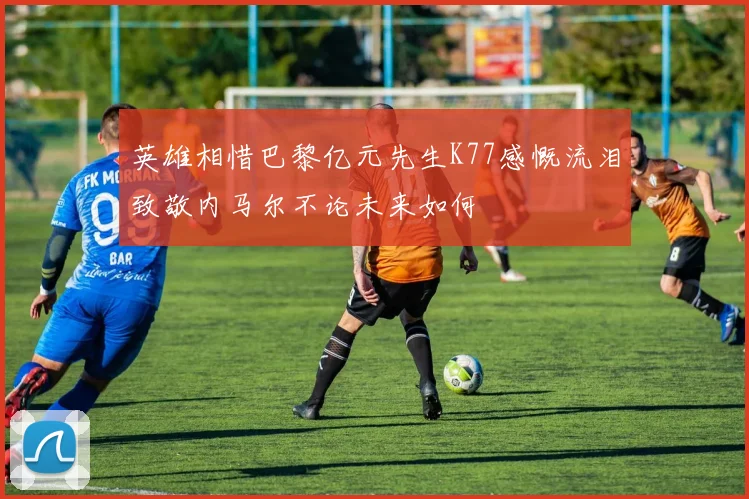 英雄相惜巴黎亿元先生K77感慨流泪致敬内马尔不论未来如何