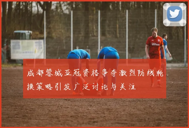 成都蓉城亚冠资格争夺激烈防线轮换策略引发广泛讨论与关注