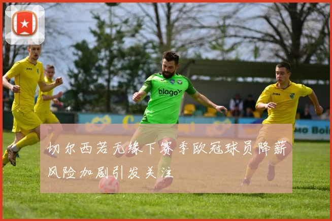 切尔西若无缘下赛季欧冠球员降薪风险加剧引发关注