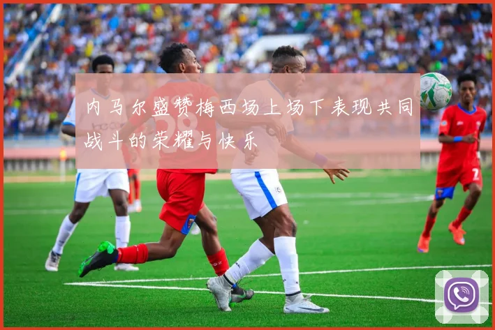 内马尔盛赞梅西场上场下表现共同战斗的荣耀与快乐