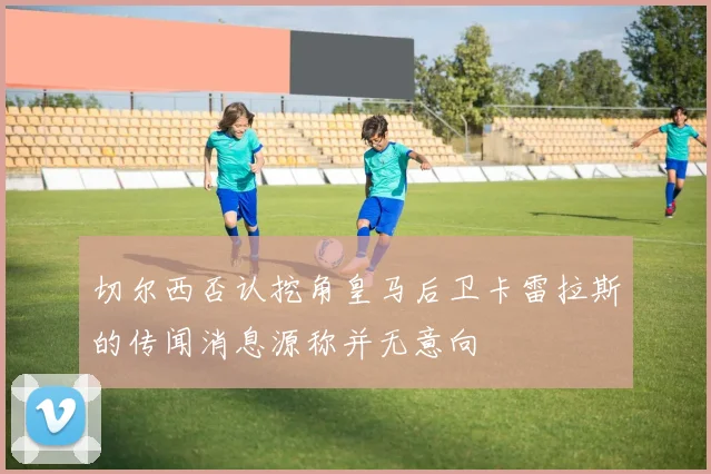 切尔西否认挖角皇马后卫卡雷拉斯的传闻消息源称并无意向