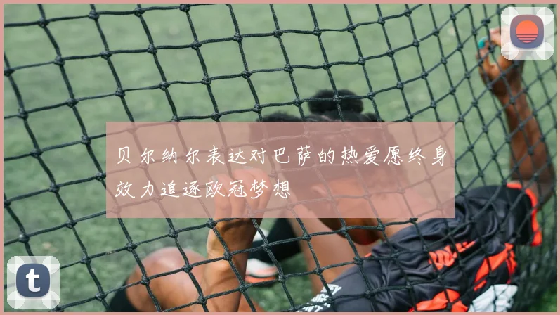 贝尔纳尔表达对巴萨的热爱愿终身效力追逐欧冠梦想