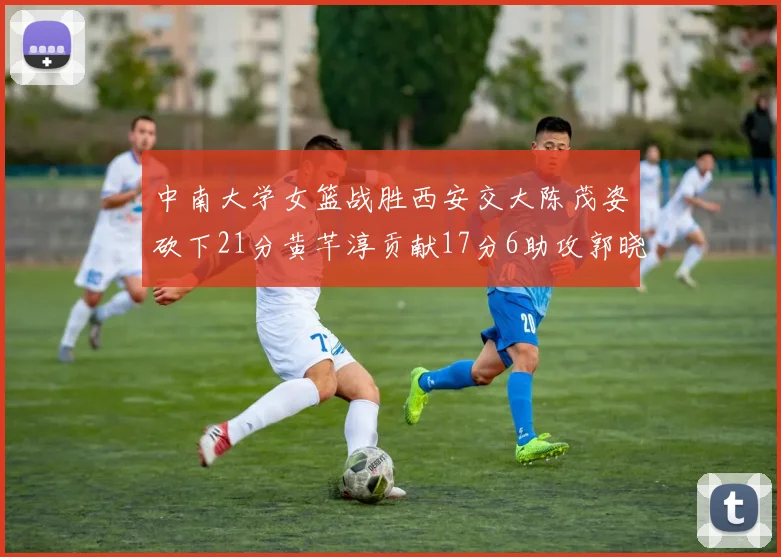 中南大学女篮战胜西安交大陈茂姿砍下21分黄芊淳贡献17分6助攻郭晓妮18分表现出色