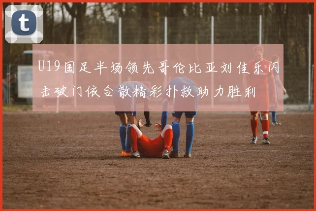 U19国足半场领先哥伦比亚刘佳乐闪击破门依合散精彩扑救助力胜利