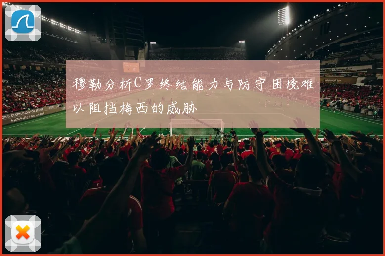 穆勒分析C罗终结能力与防守困境难以阻挡梅西的威胁