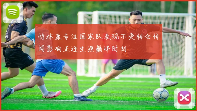 特林康专注国家队表现不受转会传闻影响正迎生涯巅峰时刻