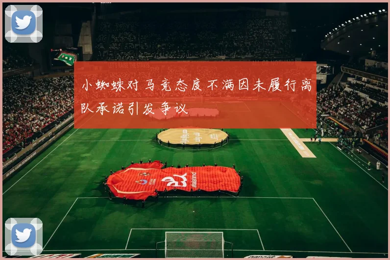 小蜘蛛对马竞态度不满因未履行离队承诺引发争议