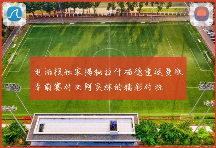 电讯报独家揭秘拉什福德重返曼联季前赛对决阿莫林的精彩对抗