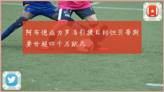 阿布德成为罗马引援目标但贝蒂斯要价超四千万欧元