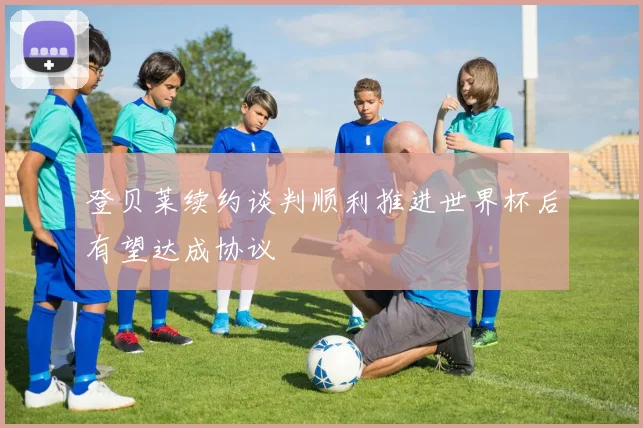 登贝莱续约谈判顺利推进世界杯后有望达成协议