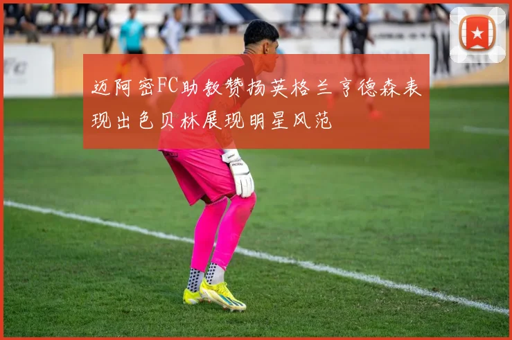 迈阿密FC助教赞扬英格兰亨德森表现出色贝林展现明星风范