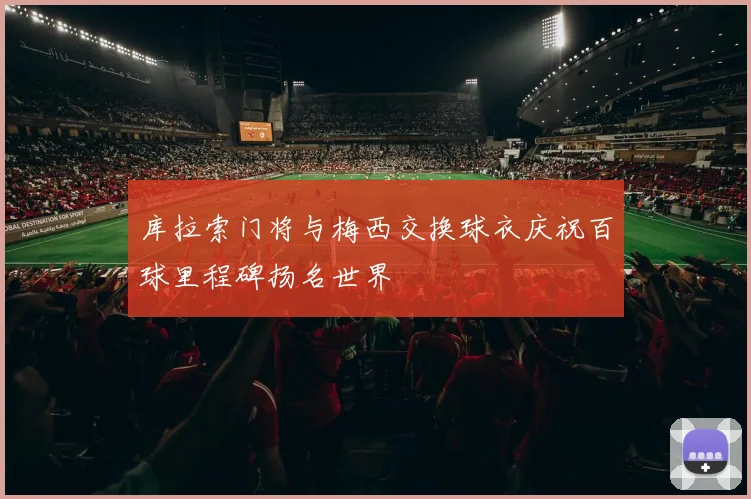 库拉索门将与梅西交换球衣庆祝百球里程碑扬名世界