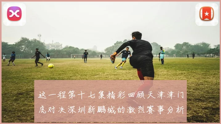 这一程第十七集精彩回顾天津津门虎对决深圳新鹏城的激烈赛事分析与亮点解读