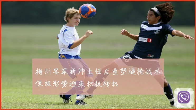 梅州客家新帅上任后重塑逼抢战术保级形势迎来积极转机